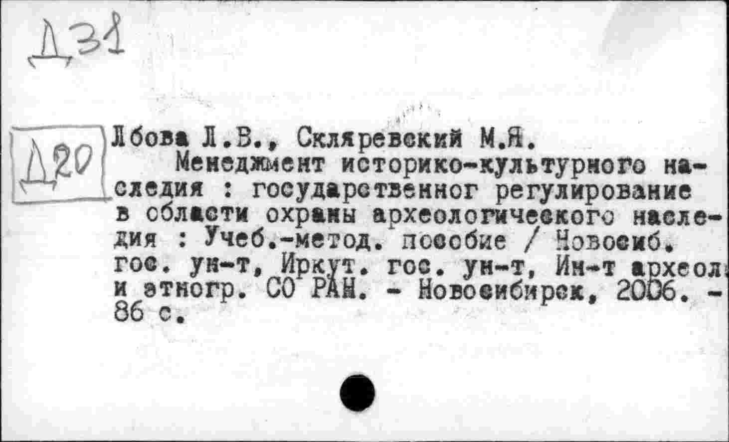 ﻿№
) к Лбова Л.В., Скляревский М.й.
l\Zv Менеджмент историко-культурного
___„следил : государетвенног регулирова
» на-государетвенног регулирование в области охраны археологичеекого наследия : Учеб.-метод, пособие / Новосиб. гое. ун-т, Иркут. гос. ун-т, Ин-т археол и этногр. СО Рай. - Новосибирск, 2006. -86 с.